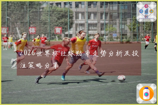 2026世界杯让球赔率走势分析及投注策略分享