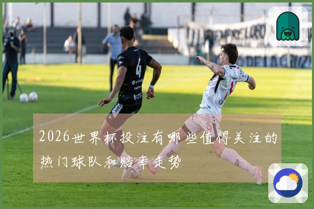2026世界杯投注有哪些值得关注的热门球队和赔率走势