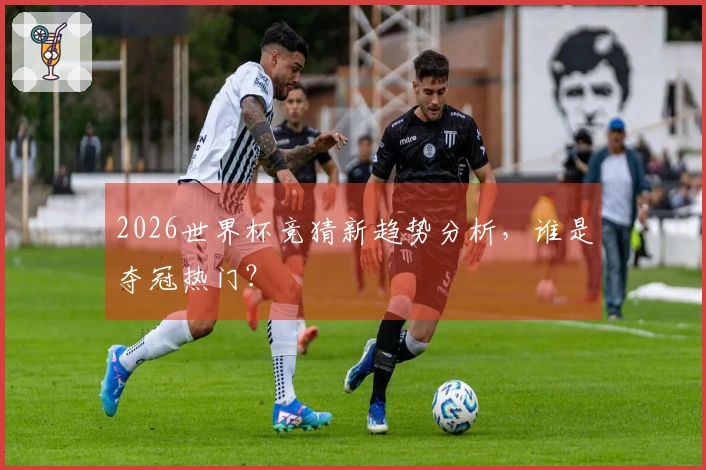 2026世界杯竞猜新趋势分析，谁是夺冠热门？
